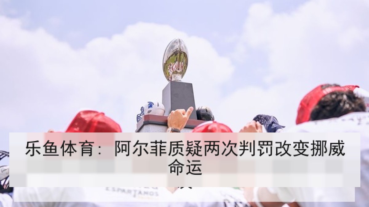 乐鱼体育: 阿尔菲质疑两次判罚改变挪威命运 乐鱼体育: 阿尔菲质疑两次判罚改变挪威命运