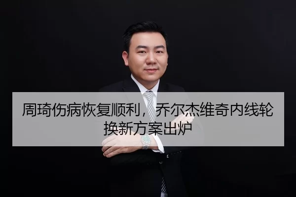 周琦伤病恢复顺利，乔尔杰维奇内线轮换新方案出炉