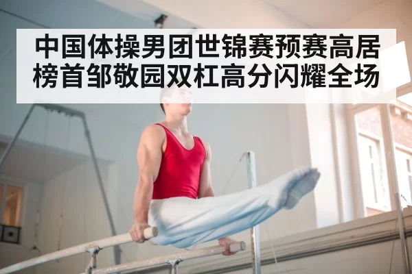 中国体操男团世锦赛预赛高居榜首邹敬园双杠高分闪耀全场