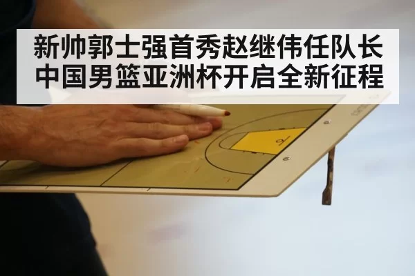新帅郭士强首秀赵继伟任队长中国男篮亚洲杯开启全新征程