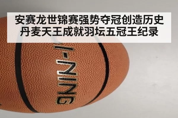 安赛龙世锦赛强势夺冠创造历史丹麦天王成就羽坛五冠王纪录