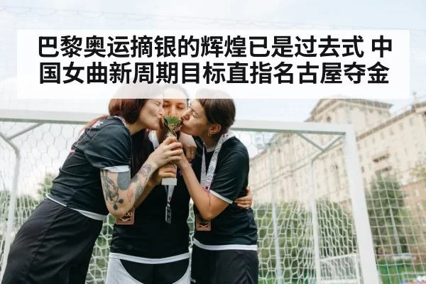 巴黎奥运摘银的辉煌已是过去式 中国女曲新周期目标直指名古屋夺金