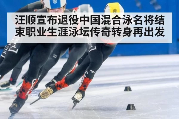 汪顺宣布退役中国混合泳名将结束职业生涯泳坛传奇转身再出发