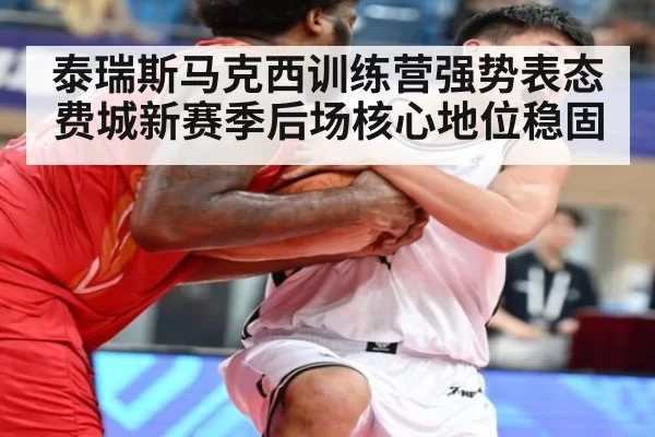 泰瑞斯马克西训练营强势表态费城新赛季后场核心地位稳固